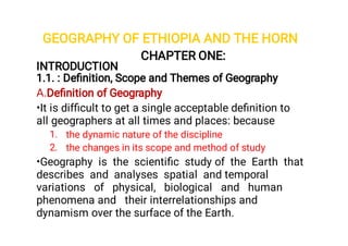 GEOGRAPHY OF ETHIOPIA AND THE HORN
A.
•
1.
2.
•
CHAPTER ONE:
INTRODUCTION
1.1. : Deﬁnition, Scope and Themes of Geography
Deﬁnition of Geography
It is difﬁcult to get a single acceptable deﬁnition to
all geographers at all times and places: because
the dynamic nature of the discipline
the changes in its scope and method of study
Geography is the scientiﬁc study of the Earth that
describes and analyses spatial and temporal
variations of physical, biological and human
phenomena and their interrelationships and
dynamism over the surface of the Earth.
 