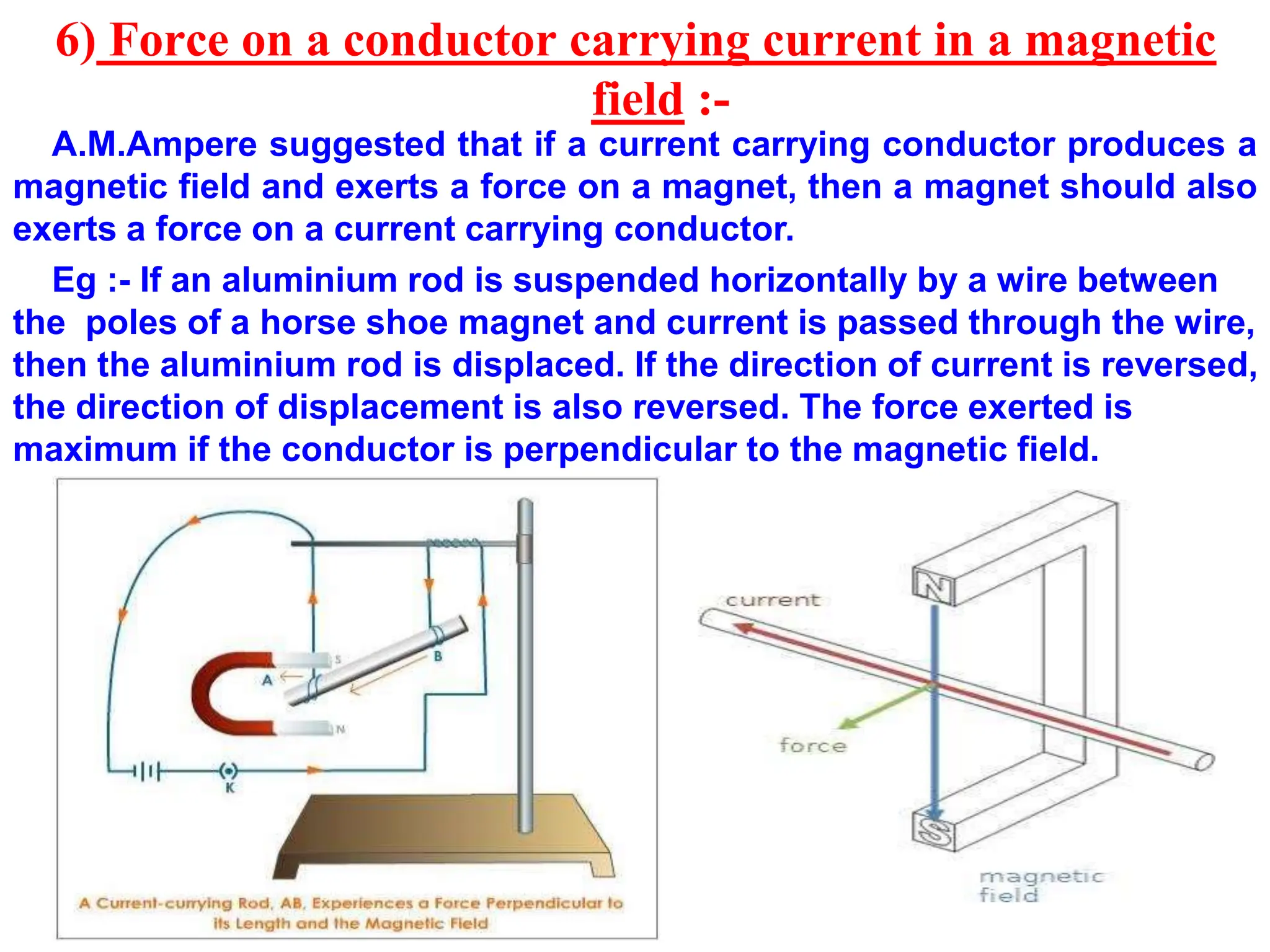 6) Force on a conductor carrying current in a magnetic
field :-
A.M.Ampere suggested that if a current carrying conductor produces a
magnetic field and exerts a force on a magnet, then a magnet should also
exerts a force on a current carrying conductor.
Eg :- If an aluminium rod is suspended horizontally by a wire between
the poles of a horse shoe magnet and current is passed through the wire,
then the aluminium rod is displaced. If the direction of current is reversed,
the direction of displacement is also reversed. The force exerted is
maximum if the conductor is perpendicular to the magnetic field.
 