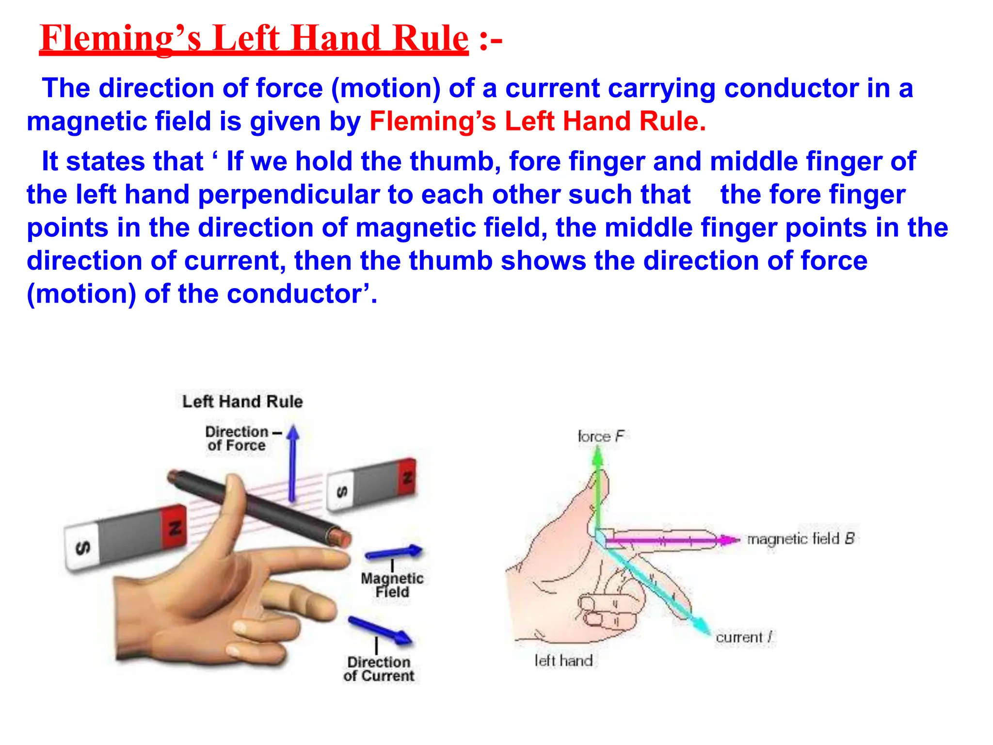 Fleming’s Left Hand Rule :-
The direction of force (motion) of a current carrying conductor in a
magnetic field is given by Fleming’s Left Hand Rule.
It states that ‘ If we hold the thumb, fore finger and middle finger of
the left hand perpendicular to each other such that the fore finger
points in the direction of magnetic field, the middle finger points in the
direction of current, then the thumb shows the direction of force
(motion) of the conductor’.
 