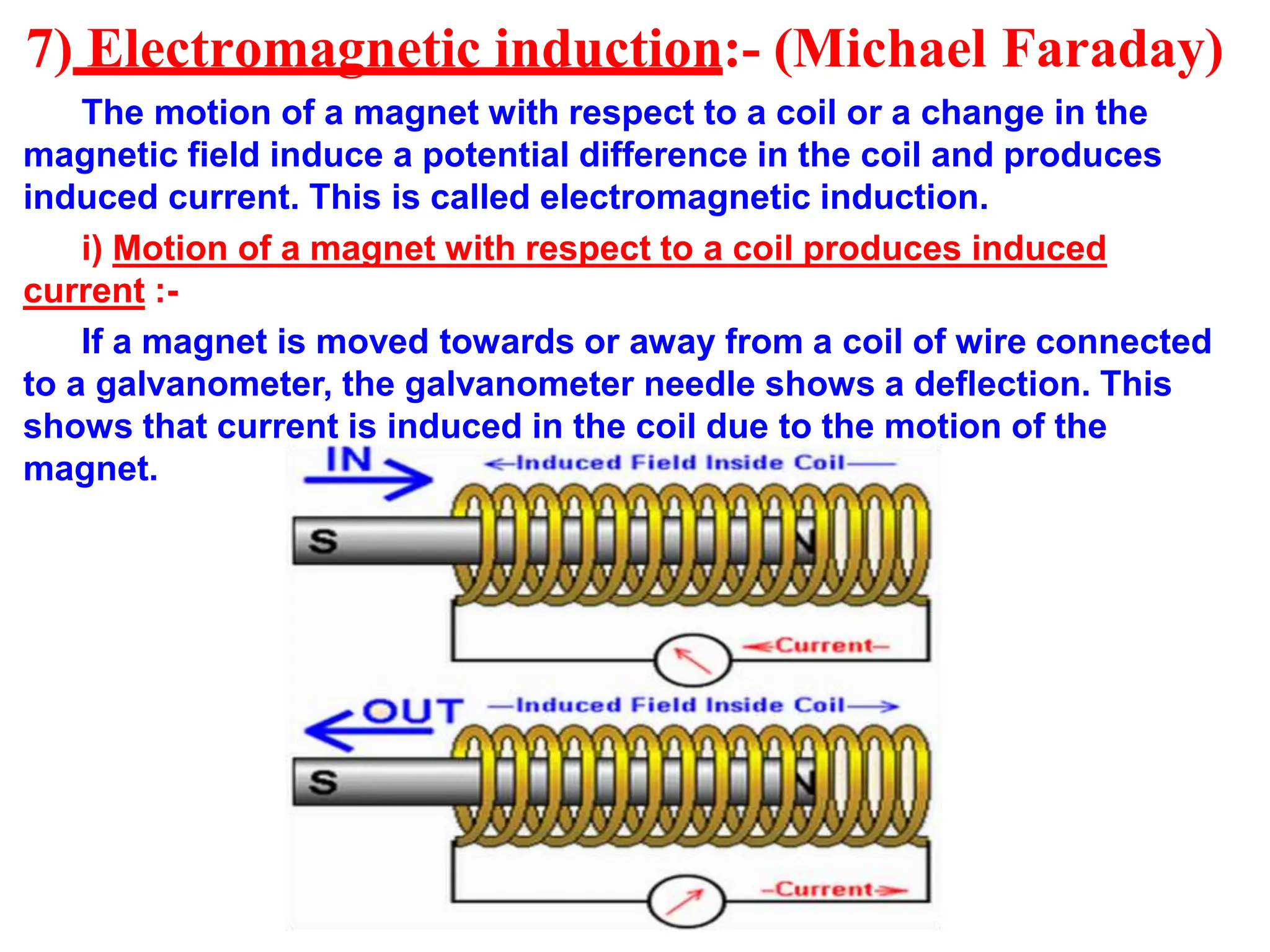 7) Electromagnetic induction:- (Michael Faraday)
The motion of a magnet with respect to a coil or a change in the
magnetic field induce a potential difference in the coil and produces
induced current. This is called electromagnetic induction.
i) Motion of a magnet with respect to a coil produces induced
current :-
If a magnet is moved towards or away from a coil of wire connected
to a galvanometer, the galvanometer needle shows a deflection. This
shows that current is induced in the coil due to the motion of the
magnet.
 