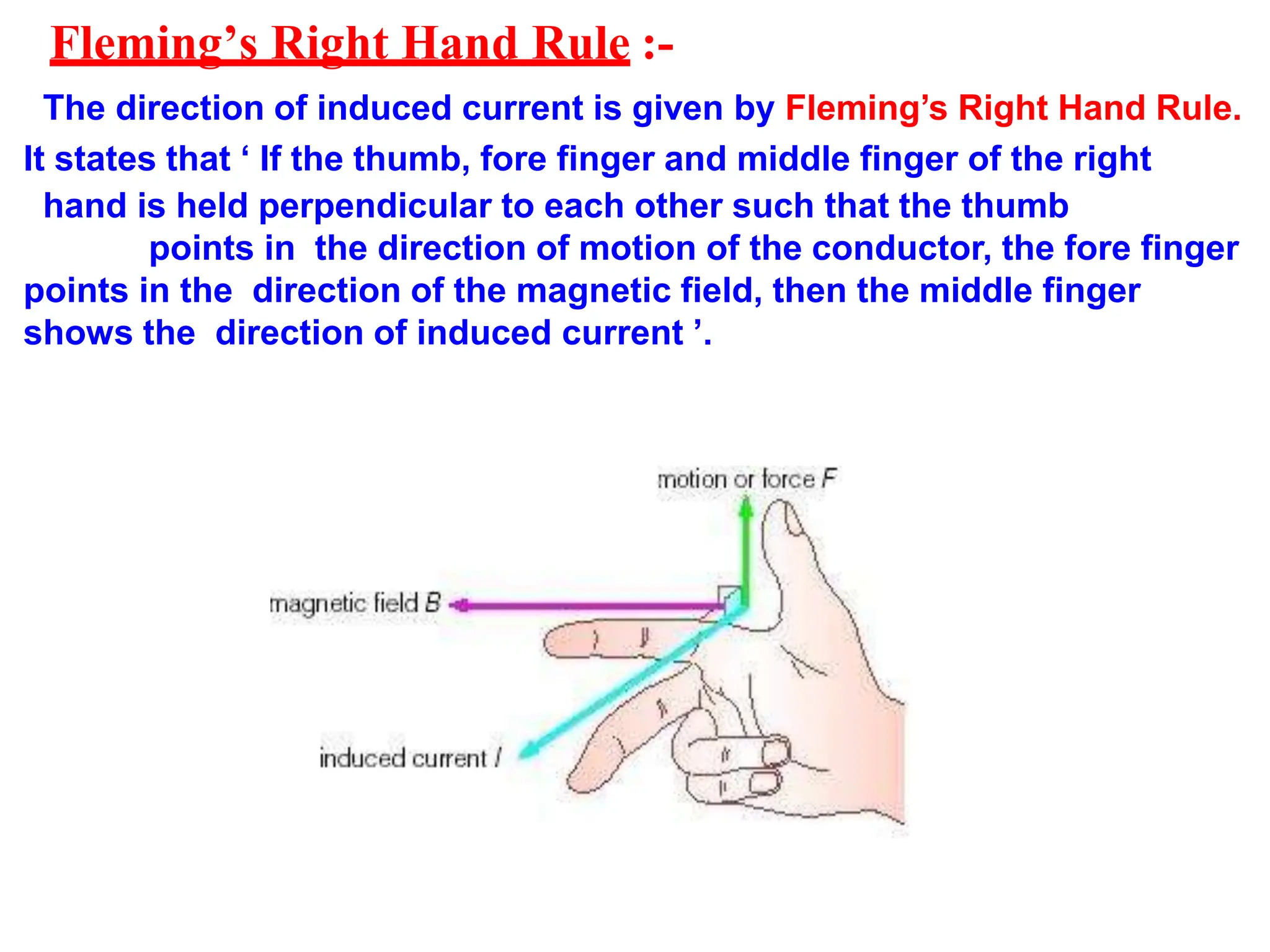 Fleming’s Right Hand Rule :-
The direction of induced current is given by Fleming’s Right Hand Rule.
It states that ‘ If the thumb, fore finger and middle finger of the right
hand is held perpendicular to each other such that the thumb
points in the direction of motion of the conductor, the fore finger
points in the direction of the magnetic field, then the middle finger
shows the direction of induced current ’.
 