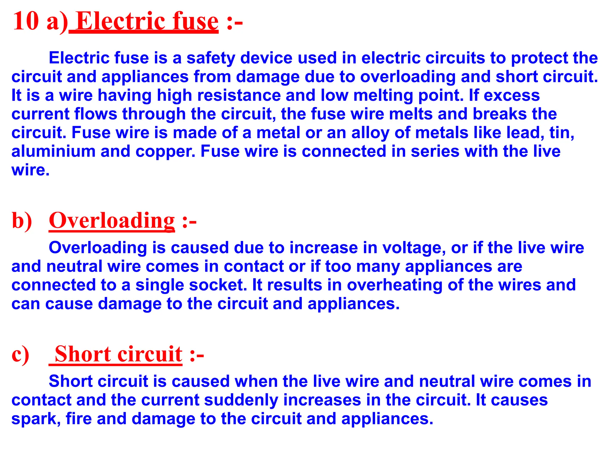 10 a) Electric fuse :-
Electric fuse is a safety device used in electric circuits to protect the
circuit and appliances from damage due to overloading and short circuit.
It is a wire having high resistance and low melting point. If excess
current flows through the circuit, the fuse wire melts and breaks the
circuit. Fuse wire is made of a metal or an alloy of metals like lead, tin,
aluminium and copper. Fuse wire is connected in series with the live
wire.
b) Overloading :-
Overloading is caused due to increase in voltage, or if the live wire
and neutral wire comes in contact or if too many appliances are
connected to a single socket. It results in overheating of the wires and
can cause damage to the circuit and appliances.
c) Short circuit :-
Short circuit is caused when the live wire and neutral wire comes in
contact and the current suddenly increases in the circuit. It causes
spark, fire and damage to the circuit and appliances.
 