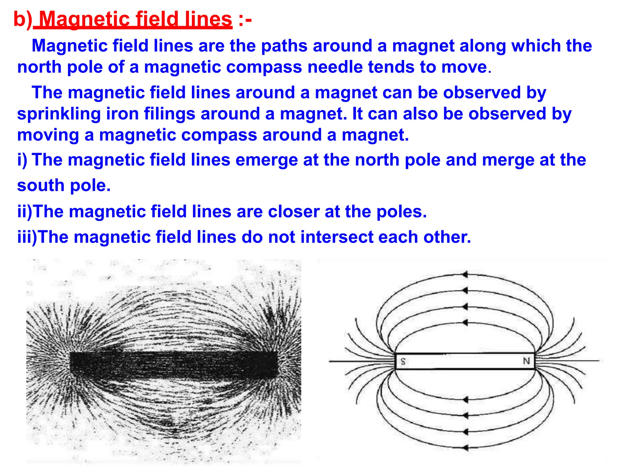 b) Magnetic field lines :-
Magnetic field lines are the paths around a magnet along which the
north pole of a magnetic compass needle tends to move.
The magnetic field lines around a magnet can be observed by
sprinkling iron filings around a magnet. It can also be observed by
moving a magnetic compass around a magnet.
i) The magnetic field lines emerge at the north pole and merge at the
south pole.
ii)The magnetic field lines are closer at the poles.
iii)The magnetic field lines do not intersect each other.
 