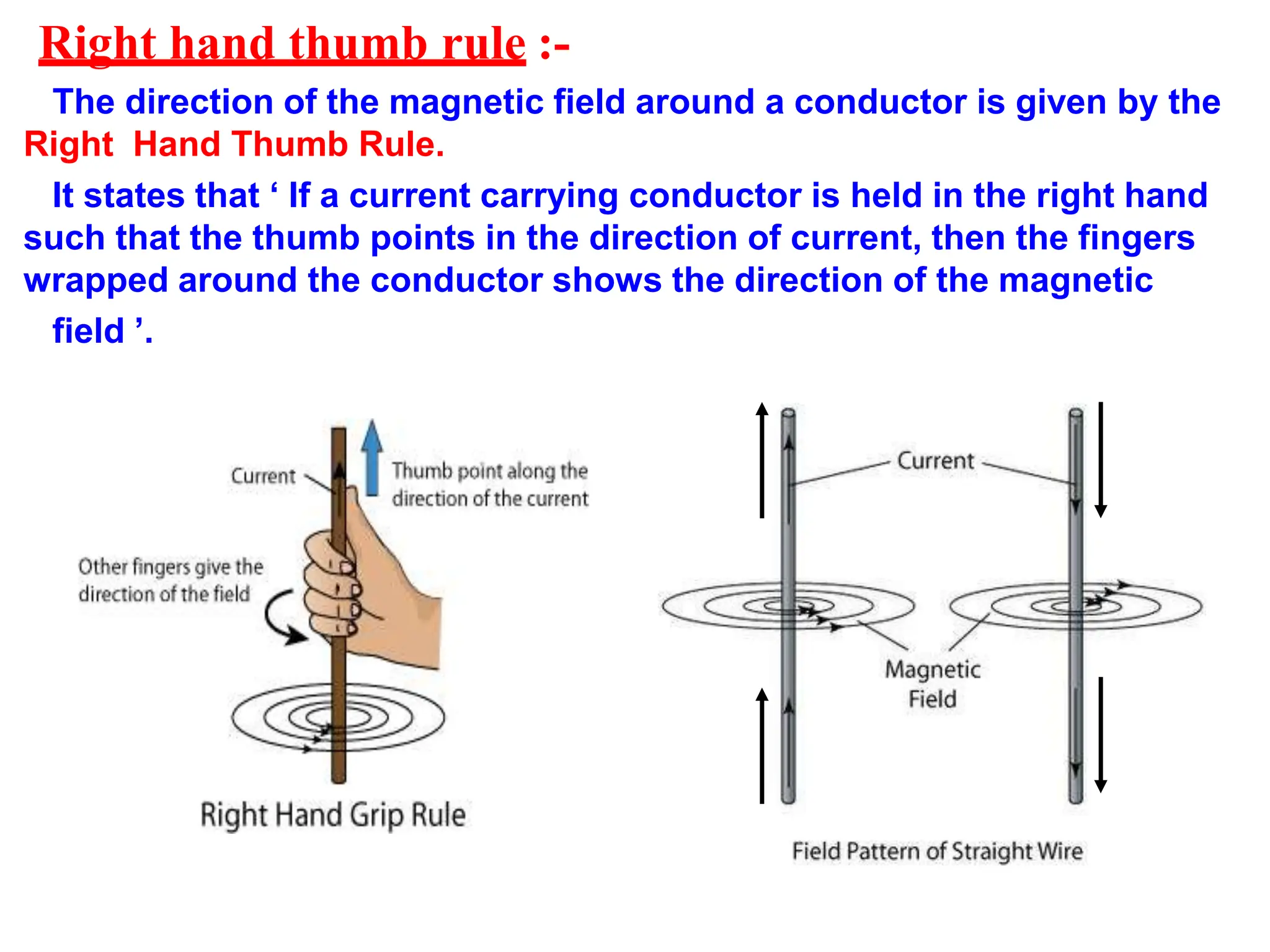 Right hand thumb rule :-
The direction of the magnetic field around a conductor is given by the
Right Hand Thumb Rule.
It states that ‘ If a current carrying conductor is held in the right hand
such that the thumb points in the direction of current, then the fingers
wrapped around the conductor shows the direction of the magnetic
field ’.
 