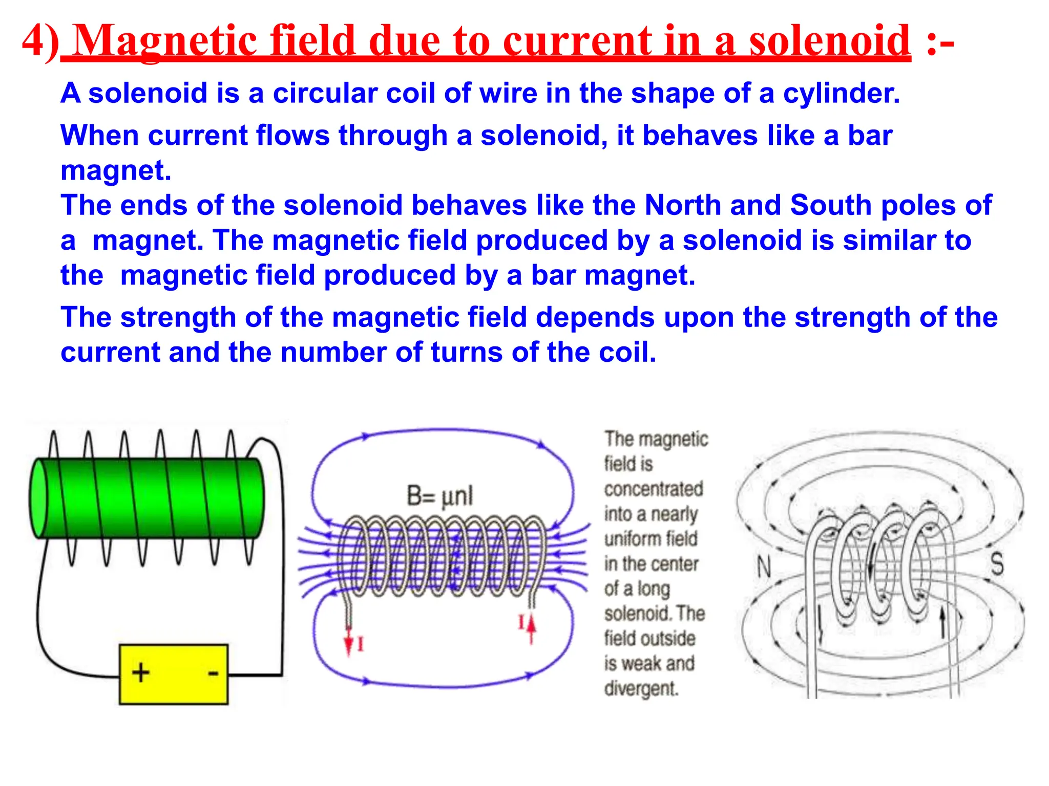 4) Magnetic field due to current in a solenoid :-
A solenoid is a circular coil of wire in the shape of a cylinder.
When current flows through a solenoid, it behaves like a bar
magnet.
The ends of the solenoid behaves like the North and South poles of
a magnet. The magnetic field produced by a solenoid is similar to
the magnetic field produced by a bar magnet.
The strength of the magnetic field depends upon the strength of the
current and the number of turns of the coil.
 
