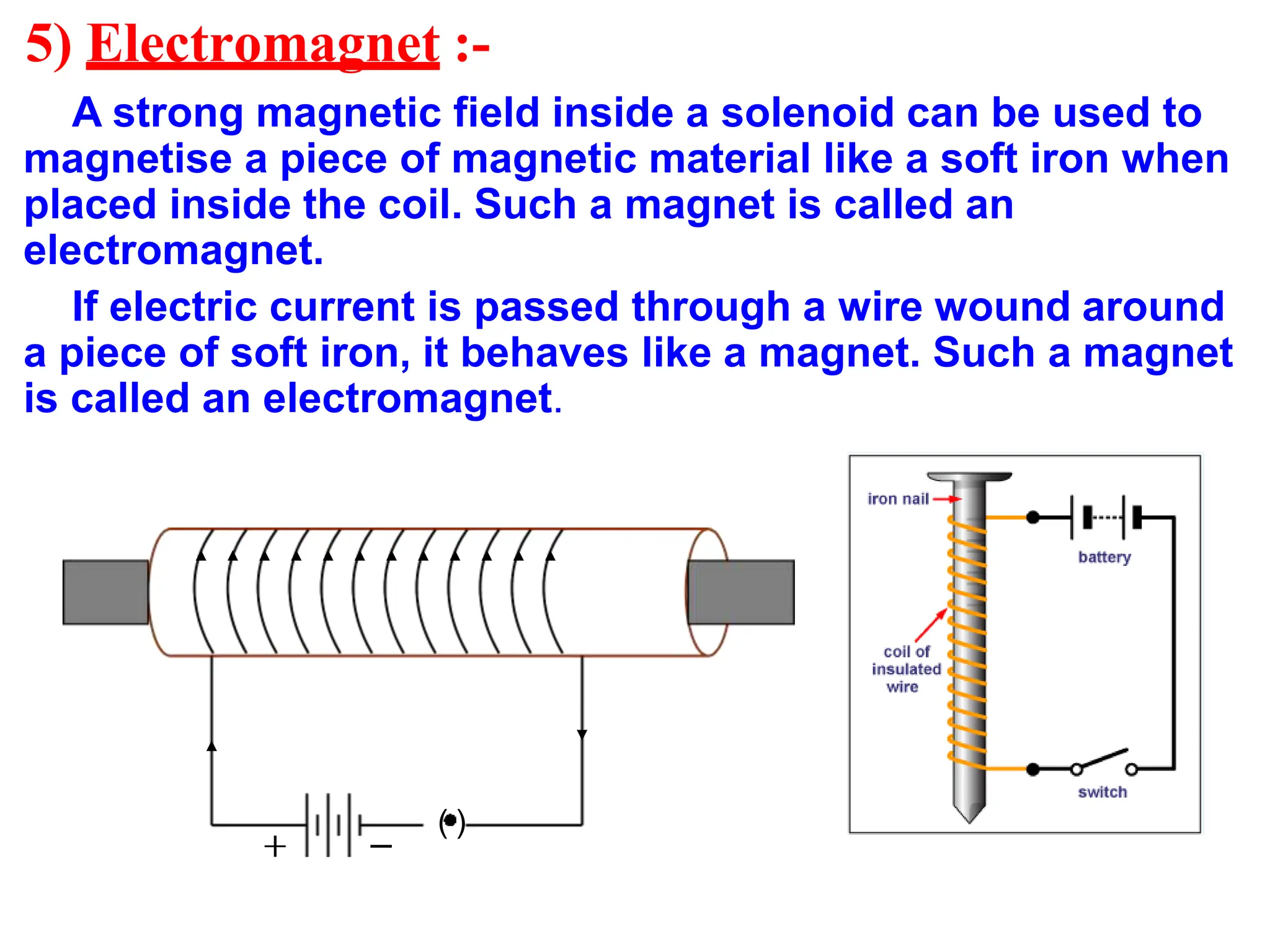 5) Electromagnet :-
A strong magnetic field inside a solenoid can be used to
magnetise a piece of magnetic material like a soft iron when
placed inside the coil. Such a magnet is called an
electromagnet.
If electric current is passed through a wire wound around
a piece of soft iron, it behaves like a magnet. Such a magnet
is called an electromagnet.
( )
 