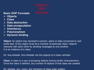 Basic OOP Concepts
 Objects
 Class
 Data abstraction
 Data encapsulation
 Inheritance
 Polymorphism
 Dynamic binding
Object: An object may represent a person, place or data concerned to real
world task. Every object must be a member of particular class. Objects
interacts with each other by sending messages to one another.
It is an instance of a class.
Ex: two-wheeler, four-wheeler are the objects of a class vehicles.
Class: A class is a way of grouping objects having similar characteristics.
Once the class is defined, any number of objects of that class are created.
Ex: planets, sun, moon, are members of class solar system.
Chapter 6
OOP
Concepts
 