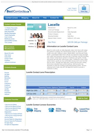 Buy Bausch & Lomb Lacelle Contact Lenses in Canada




                                                                                                                     Login / Register
                                                                                                                   Track Your Order




      Contact Lenses                Shipping         About Us           FAQ         Contact Us                                                    Search


    Contact Lenses Canada
                                                                                Lacelle
    1-2 Weeks Disposable                                                         Manufacturer:                      Bausch & Lomb
    3 Months Disposable                                                          Lenses per Package:                20
    Daily Disposable                                                             Recommended Replacement:           Daily Disposable
    Monthly Disposable                                                           Product Category:                  Lacelle
    Yearly Disposable
                                                                                 Wearing Schedule:                  Daily Wear
    Color Lenses
    Multifocal Lenses                                                            Material, Water Content:           Hefilcon A; 42% water
    Special Effect Lenses
    Toric Lenses                                                                 Our Price:                         $39.99 CAD per Package

    Best Contacts                                                              Information on Lacelle Contact Lens
    Manufacturers
                                                                               Bausch & Lomb Lacelle are daily disposable colour circle lenses with unique
                                                                               lace patterns to enhance the natural beauty of your iris. Bausch & Lomb
    Bausch & Lomb                                                              Lacelle come with 3 different colours, Modest Black, Cool Gray and Tender
    Ciba Vision                                                                Brown. Lacelle Modest Black lenses will give you impressive large and bright
    ColourVUE                                                                  eyes, while Cool Gray lenses give your eyes a charming, cool and refreshing
                                                                               look. Choose Tender Brown contacts to emphasise your gentle, friendly
    Cooper Vision
                                                                               and natural side with their coffee brown colour. Compared to other colour
    Freshkon                                                                   contact lenses, Lacelle are very comfortable and you won't even feel that
    Johnson & Johnson                                                          they are there. Through their high water content and non-ionic coating,
                                                                               these lenses naturally reduce protein build up, which prevents any
                                                                               discomfort or itchy feel resulting in long lastig wearing comfort. The lace
    Contacts Brands                                                            colouring itself is made only with FDA approved material to provide a
                                                                               maximum in safety.


    Acuvue                                   Lacelle Contact Lens Prescription
    Air Optix
    Biofinity
    Biomedics
    Encore
    Focus
    Frequency
    Freshkon
    FreshLook                                                    Quantity Power (Sphere) Diameter                        Curve               Colour
    Lacelle
    Proclear                                  Right Eye (OD)        2 6         SELECT ONE 6            14.0 6      SELECT ONE 6        Modest Black 6
    PureVision
                                              Left Eye (OS)         2 6         SELECT ONE 6            14.0 6      SELECT ONE 6        Modest Black 6
    SofLens

                                                      Need help entering your contact lens prescription?
                                                      Call us at 1-888-980-LENS to speak to our on-site contact lens fitter.            Add to Cart
    Customer Favorites


    1 Day Acuvue Define                      Lacelle Contact Lenses Guarantee
    1 Day Acuvue Moist 30 Pack
    1 Day Acuvue Moist 90 Pack
    1 Day Acuvue Moist for
    Astigmatism
    1 Day Acuvue TruEye 30 Pack
    1 Day Acuvue TruEye 90 Pack
    Acuvue Oasys
    Acuvue Oasys for Astigmatism
    Acuvue Oasys for Presbyopia
    Air Optix Aqua
    Air Optix for Astigmatism



http://www.bestcontacts.ca/product/174-Lacelle.php                                                                                                     Page 1 / 2
 