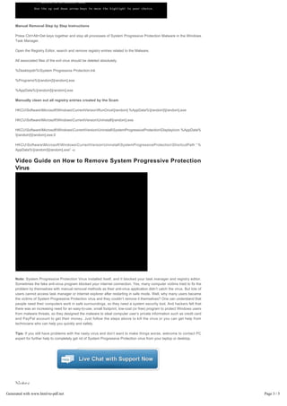 Manual Removal Step by Step Instructions

     Press Ctrl+Alt+Del keys together and stop all processes of System Progressive Protection Malware in the Windows 
     Task Manager.

     Open the Registry Editor, search and remove registry entries related to the Malware.

     All associated files of the evil virus should be deleted absolutely.

     %Desktopdir%System Progressive Protection.lnk

     %Programs%[random][random].exe

     %AppData%[random][random].exe

     Manually clean out all registry entries created by the Scam

     HKCUSoftwareMicrosoftWindowsCurrentVersionRunOnce[random] %AppData%[random][random].exe

     HKCUSoftwareMicrosoftWindowsCurrentVersionUninstall[random].exe

     HKCUSoftwareMicrosoftWindowsCurrentVersionUninstallSystemProgressiveProtectionDisplayIcon %AppData%
     [random][random].exe,0

     HKCUSoftwareMicrosoftWindowsCurrentVersionUninstallSystemProgressiveProtectionShortcutPath “ %
     AppData%[random][random].exe” -u


     Video Guide on How to Remove System Progressive Protection 
     Virus




     Note: System Progressive Protection Virus installed itself, and it blocked your task manager and registry editor.
     Sometimes the fake anti-virus program blocked your internet connection. Yes, many computer victims tried to fix the
     problem by themselves with manual removal methods as their anti-virus application didn’t catch the virus. But lots of
     users cannot access task manager or internet explorer after restarting in safe mode. Well, why many users became
     the victims of System Progressive Protection virus and they couldn’t remove it themselves? One can understand that
     people need their computers work in safe surroundings, so they need a system security tool. And hackers felt that
     there was an increasing need for an easy-to-use, small footprint, low-cost (or free) program to protect Windows users
     from malware threats, so they designed the malware to steal computer user’s private information such as credit card
     and PayPal account to get their money. Just follow the steps above to kill the virus or you can get help from
     technicians who can help you quickly and safely.

     Tips: If you still have problems with the nasty virus and don’t want to make things worse, welcome to contact PC
     expert for further help to completely get rid of System Progressive Protection virus from your laptop or desktop.




Generated with www.html-to-pdf.net                                                                                           Page 3 / 5
 