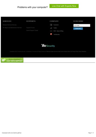 Live Chat with Experts Now
                             Problems with your computer?




 SERVICES                                       SUPPORTS                                          COMPANY                                           SUBSCRIBE

 Malware Removal Services                                                                                 Facebook
                                                                                                                                                      your email...
 PC Repair and Maintanance Services             Support Forums                                            Twitter                                        Subscribe
                                                Submit Support Tickets
                                                                                                          RSS - News & Blog


                                                                                                          YooSecurity




             Copyright © 2012 YooSecurity.com, a subsidiary of YooCare All Rights Reserved. Removal Guides Services Help Forums Support About Us Privacy Policy Terms Disclaimer




Generated with www.html-to-pdf.net                                                                                                                                                 Page 5 / 5
 