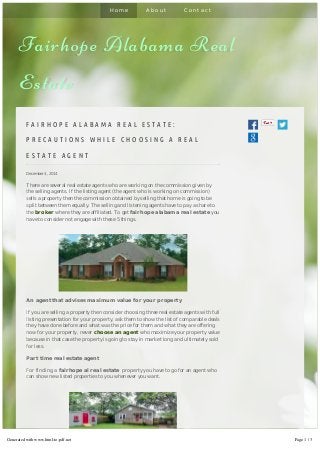 H o m e A b o u t C o n t a c t 
Fairhope Alabama Real 
Estate 
F A I R H O P E A L A B A M A R E A L E S T A T E : 
P R E C A U T I O N S W H I L E C H O O S I N G A R E A L 
E S T A T E A G E N T 
December 4, 2014 
There are several real estate agents who are working on the commission given by 
the selling agents. If the listing agent (the agent who is working on commission) 
sells a property then the commission obtained by selling that home is going to be 
split between them equally. The selling and listening agents have to pay a share to 
the broker where they are affiliated. To get fairhope alabama real estate you 
have to consider not engage with these 5 things. 
An agent that advises maximum value for your property 
If you are selling a property then consider choosing three real estate agents with full 
listing presentation for your property, ask them to show the list of comparable deals 
they have done before and what was the price for them and what they are offering 
now for your property, never choose an agent who maximize your property value 
because in that case the property is going to stay in market long and ultimately sold 
for less. 
Part time real estate agent 
For finding a fairhope al real estate property you have to go for an agent who 
can show new listed properties to you whenever you want. 
Generated with www.html-to-pdf.net Page 1 / 3 
 
