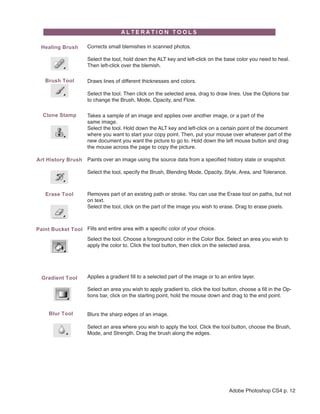 Healing Brush      Corrects small blemishes in scanned photos.

                     Select the tool, hold down the ALT key and left-click on the base color you need to heal.
                     Then left-click over the blemish.

   Brush Tool        Draws lines of different thicknesses and colors.

                     Select the tool. Then click on the selected area, drag to draw lines. Use the Options bar
                     to change the Brush, Mode, Opacity, and Flow.

  Clone Stamp        Takes a sample of an image and applies over another image, or a part of the
                     same image.
                     Select the tool. Hold down the ALT key and left-click on a certain point of the document
                     where you want to start your copy point. Then, put your mouse over whatever part of the
                     new document you want the picture to go to. Hold down the left mouse button and drag
                     the mouse across the page to copy the picture.

Art History Brush    Paints over an image using the source data from a specified history state or snapshot.

                     Select the tool, specify the Brush, Blending Mode, Opacity, Style, Area, and Tolerance.



   Erase Tool        Removes part of an existing path or stroke. You can use the Erase tool on paths, but not
                     on text.
                     Select the tool, click on the part of the image you wish to erase. Drag to erase pixels.



Paint Bucket Tool Fills and entire area with a specific color of your choice.
                     Select the tool. Choose a foreground color in the Color Box. Select an area you wish to
                     apply the color to. Click the tool button, then click on the selected area.




  Gradient Tool      Applies a gradient fill to a selected part of the image or to an entire layer.

                     Select an area you wish to apply gradient to, click the tool button, choose a fill in the Op-
                     tions bar, click on the starting point, hold the mouse down and drag to the end point.


     Blur Tool       Blurs the sharp edges of an image.

                     Select an area where you wish to apply the tool. Click the tool button, choose the Brush,
                     Mode, and Strength. Drag the brush along the edges.




                                                                                      Adobe Photoshop CS4 p. 12
 