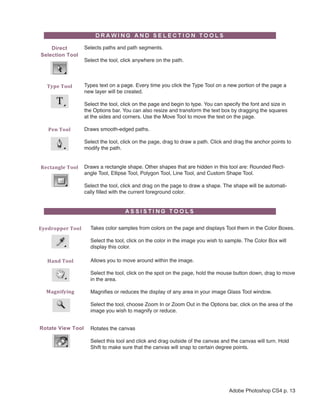 Direct          Selects paths and path segments.
Selection Tool
                    Select the tool, click anywhere on the path.



   Type Tool        Types text on a page. Every time you click the Type Tool on a new portion of the page a
                    new layer will be created.

                    Select the tool, click on the page and begin to type. You can specify the font and size in
                    the Options bar. You can also resize and transform the text box by dragging the squares
                    at the sides and corners. Use the Move Tool to move the text on the page.

   Pen Tool         Draws smooth-edged paths.

                    Select the tool, click on the page, drag to draw a path. Click and drag the anchor points to
                    modify the path.


Rectangle Tool   Draws a rectangle shape. Other shapes that are hidden in this tool are: Rounded Rect-
                 angle Tool, Ellipse Tool, Polygon Tool, Line Tool, and Custom Shape Tool.

                    Select the tool, click and drag on the page to draw a shape. The shape will be automati-
                    cally filled with the current foreground color.




Eyedropper Tool       Takes color samples from colors on the page and displays Tool them in the Color Boxes.

                      Select the tool, click on the color in the image you wish to sample. The Color Box will
                      display this color.

   Hand Tool          Allows you to move around within the image.

                      Select the tool, click on the spot on the page, hold the mouse button down, drag to move
                      in the area.

  Magnifying          Magnifies or reduces the display of any area in your image Glass Tool window.

                      Select the tool, choose Zoom In or Zoom Out in the Options bar, click on the area of the
                      image you wish to magnify or reduce.


Rotate View Tool      Rotates the canvas

                      Select this tool and click and drag outside of the canvas and the canvas will turn. Hold
                      Shift to make sure that the canvas will snap to certain degree points.




                                                                                    Adobe Photoshop CS4 p. 13
 