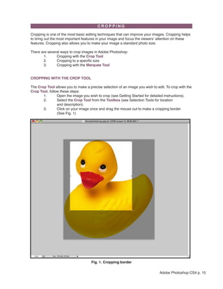 Cropping is one of the most basic editing techniques that can improve your images. Cropping helps
to bring out the most important features in your image and focus the viewers’ attention on these
features. Cropping also allows you to make your image a standard photo size.

There are several ways to crop images in Adobe Photoshop:
       1.      Cropping with the Crop Tool
       2.      Cropping to a specific size
       3.      Cropping with the Marquee Tool


CROPPING WITH THE CROP TOOL

The Crop Tool allows you to make a precise selection of an image you wish to edit. To crop with the
Crop Tool, follow these steps:
       1.       Open the image you wish to crop (see Getting Started for detailed instructions).
       2.       Select the Crop Tool from the Toolbox (see Selection Tools for location
                and description).
       3.       Click on your image once and drag the mouse out to make a cropping border
                (See Fig. 1)




                                     Fig. 1. Cropping border

                                                                               Adobe Photoshop CS4 p. 15
 