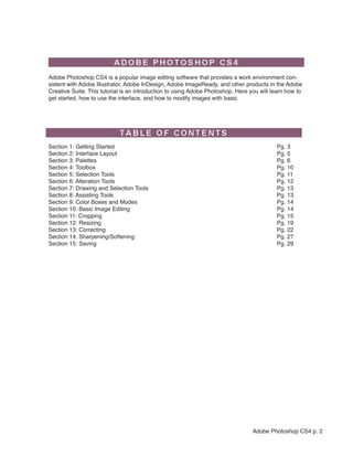  




                                                                                                             
    Adobe Photoshop CS4 is a popular image editing software that provides a work environment con-
    sistent with Adobe Illustrator, Adobe InDesign, Adobe ImageReady, and other products in the Adobe
    Creative Suite. This tutorial is an introduction to using Adobe Photoshop. Here you will learn how to
    get started, how to use the interface, and how to modify images with basic




    Section 1: Getting Started                                                                Pg. 3
    Section 2: Interface Layout                                                               Pg. 5
    Section 3: Palettes                                                                       Pg. 6
    Section 4: Toolbox                                                                        Pg. 10
    Section 5: Selection Tools                                                                Pg. 11
    Section 6: Alteration Tools                                                               Pg. 12
    Section 7: Drawing and Selection Tools                                                    Pg. 13
    Section 8: Assisting Tools                                                                Pg. 13
    Section 9: Color Boxes and Modes                                                          Pg. 14
    Section 10: Basic Image Editing                                                           Pg. 14
    Section 11: Cropping                                                                      Pg. 15
    Section 12: Resizing                                                                      Pg. 19
    Section 13: Correcting                                                                    Pg. 22
    Section 14: Sharpening/Softening                                                          Pg. 27
    Section 15: Saving                                                                        Pg. 29




                                                                                     Adobe Photoshop CS4 p. 2
 