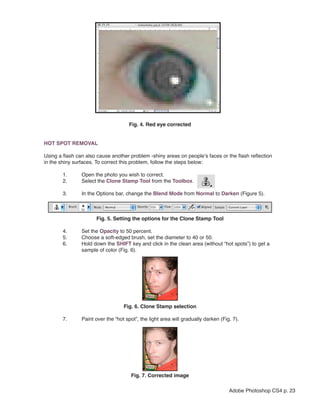 Fig. 4. Red eye corrected


HOT SPOT REMOVAL

Using a flash can also cause another problem -shiny areas on people’s faces or the flash reflection
in the shiny surfaces. To correct this problem, follow the steps below:

        1.      Open the photo you wish to correct.
        2.      Select the Clone Stamp Tool from the Toolbox.

        3.      In the Options bar, change the Blend Mode from Normal to Darken (Figure 5).



                      Fig. 5. Setting the options for the Clone Stamp Tool

        4.      Set the Opacity to 50 percent.
        5.      Choose a soft-edged brush, set the diameter to 40 or 50.
        6.      Hold down the SHIFT key and click in the clean area (without “hot spots”) to get a
                sample of color (Fig. 6).




                                                             
                                   Fig. 6. Clone Stamp selection

        7.      Paint over the “hot spot”, the light area will gradually darken (Fig. 7).




                                                             
                                      Fig. 7. Corrected image

                                                                                    Adobe Photoshop CS4 p. 23
 