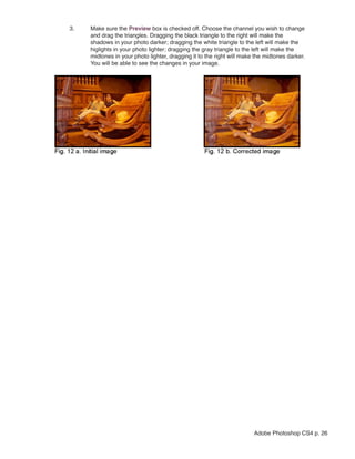 3.   Make sure the Preview box is checked off. Choose the channel you wish to change
     and drag the triangles. Dragging the black triangle to the right will make the
     shadows in your photo darker; dragging the white triangle to the left will make the
     higlights in your photo lighter; dragging the gray triangle to the left will make the
     midtones in your photo lighter, dragging it to the right will make the midtones darker.
     You will be able to see the changes in your image.




                                                                       Adobe Photoshop CS4 p. 26
 