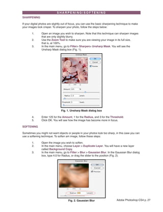 SHARPENING

If your digital photos are slightly out of focus, you can use the basic sharpening technique to make
your images look crisper. To sharpen your photo, follow the steps below:

        1.      Open an image you wish to sharpen. Note that this technique can sharpen images
                that are only slightly blurry.
        2.      Use the Zoom Tool to make sure you are viewing your image in its full size,
                that is, at 100%.
        3.      In the main menu, go to Filter> Sharpen> Unsharp Mask. You will see the
                Unsharp Mask dialog box (Fig. 1).




                                 Fig. 1. Unsharp Mask dialog box

        4.      Enter 125 for the Amount, 1 for the Radius, and 3 for the Threshold.
        5.      Click OK. You will see how the image has become more in focus.

SOFTENING

Sometimes you might not want objects or people in your photos look too sharp, in this case you can
              
use a softening technique. To soften am image, follow these steps:

        1.      Open the image you wish to soften.
        2.      In the main menu, choose Layer > Duplicate Layer. You will have a new layer
                called Background Copy.
        3.      In the main menu, go to Filter > Blur > Gaussian Blur. In the Gaussian Blur dialog
                box, type 4.0 for Radius, or drag the slider to the position (Fig. 2).




                                       Fig. 2. Gaussian Blur                     Adobe Photoshop CS4 p. 27
 
