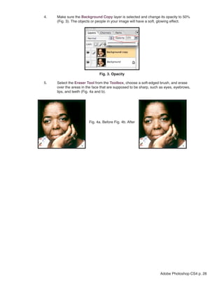 4.   Make sure the Background Copy layer is selected and change its opacity to 50%
     (Fig. 3). The objects or people in your image will have a soft, glowing effect.




                              Fig. 3. Opacity

5.   Select the Eraser Tool from the Toolbox, choose a soft-edged brush, and erase
     over the areas in the face that are supposed to be sharp, such as eyes, eyebrows,
     lips, and teeth (Fig. 4a and b).




                        Fig. 4a. Before Fig. 4b. After




                                                                   Adobe Photoshop CS4 p. 28
 