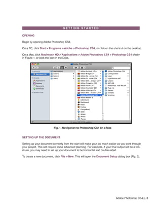  

OPENING

Begin by opening Adobe Photoshop CS4.

On a PC, click Start > Programs > Adobe > Photoshop CS4, or click on the shortcut on the desktop.

On a Mac, click Macintosh HD > Applications > Adobe Photoshop CS4 > Photoshop CS4 shown
in Figure 1, or click the icon in the Dock.




                           Fig. 1. Navigation to Photoshop CS4 on a Mac


SETTING UP THE DOCUMENT

Setting up your document correctly from the start will make your job much easier as you work through
your project. This will require some advanced planning. For example, if your final output will be a bro-
chure, you may need to set up your document to be horizontal and double-sided.

To create a new document, click File > New. This will open the Document Setup dialog box (Fig. 2).




                                                                                  Adobe Photoshop CS4 p. 3
 