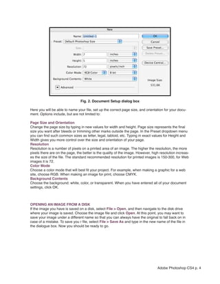  




                                    Fig. 2. Document Setup dialog box

    Here you will be able to name your file, set up the correct page size, and orientation for your docu-
    ment. Options include, but are not limited to:

    Page Size and Orientation
    Change the page size by typing in new values for width and height. Page size represents the final
    size you want after bleeds or trimming other marks outside the page. In the Preset dropdown menu
    you can find such common sizes as letter, legal, tabloid, etc. Typing in exact values for Height and
    Width gives you more control over the size and orientation of your page.
    Resolution
    Resolution is a number of pixels on a printed area of an image. The higher the resolution, the more
    pixels there are on the page, the better is the quality of the image. However, high resolution increas-
    es the size of the file. The standard recommended resolution for printed images is 150-300, for Web
    images it is 72.
    Color Mode
    Choose a color mode that will best fit your project. For example, when making a graphic for a web
    site, choose RGB. When making an image for print, choose CMYK.
    Background Contents
    Choose the background: white, color, or transparent. When you have entered all of your document
    settings, click OK.



    OPENING AN IMAGE FROM A DISK
    If the image you have is saved on a disk, select File > Open, and then navigate to the disk drive
    where your image is saved. Choose the image file and click Open. At this point, you may want to
    save your image under a different name so that you can always have the original to fall back on in
    case of a mistake. To save you r file, select File > Save As and type in the new name of the file in
    the dialogue box. Now you should be ready to go.




                                                                                      Adobe Photoshop CS4 p. 4
 