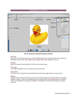 This is the layout of Adobe Photoshop interface.

Menu Bar
If you look at the top of the screen you will see the Menu bar which contains all the main functions of
Photoshop, such as File, Edit, Image, Layer, Select, Filter, View, Window, and Help.

Tool Bar
Most of the major tools are located in the Tool bar for easy access.

The Image
The image will appear in its own window once you open a file.

Image Name
The name of any image that you open will be at the top of the image window as shown above.

Palettes
Palettes contain functions that help you monitor and modify images. By default, palettes are stacked
together in groups. These are the palettes that are usually visible: Color, Adjustments, and Layers.
If none of the palettes are visible, go to Window in the Menu bar and choose palettes you need to
work with.




                                                                                  Adobe Photoshop CS4 p. 5
 