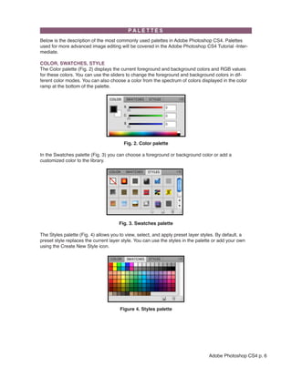 Below is the description of the most commonly used palettes in Adobe Photoshop CS4. Palettes
used for more advanced image editing will be covered in the Adobe Photoshop CS4 Tutorial -Inter-
mediate.

COLOR, SWATCHES, STYLE
The Color palette (Fig. 2) displays the current foreground and background colors and RGB values
for these colors. You can use the sliders to change the foreground and background colors in dif-
ferent color modes. You can also choose a color from the spectrum of colors displayed in the color
ramp at the bottom of the palette.




                                                                          
                                        Fig. 2. Color palette

In the Swatches palette (Fig. 3) you can choose a foreground or background color or add a
customized color to the library.




                                                                      
                                      Fig. 3. Swatches palette

The Styles palette (Fig. 4) allows you to view, select, and apply preset layer styles. By default, a
preset style replaces the current layer style. You can use the styles in the palette or add your own
using the Create New Style icon.




                                                                       
                                      Figure 4. Styles palette




                                                                                  Adobe Photoshop CS4 p. 6
 