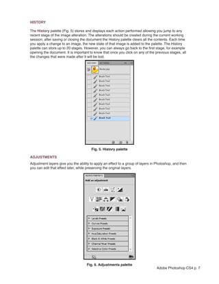 HISTORY

The History palette (Fig. 5) stores and displays each action performed allowing you jump to any
recent stage of the image alteration. The alterations should be created during the current working
session; after saving or closing the document the History palette clears all the contents. Each time
you apply a change to an image, the new state of that image is added to the palette. The History
palette can store up to 20 stages. However, you can always go back to the first stage, for example
opening the document. It is important to know that once you click on any of the previous stages, all
the changes that were made after it will be lost.




                                                                   
                                       Fig. 5. History palette

ADJUSTMENTS
Adjustment layers give you the ability to apply an effect to a group of layers in Photoshop, and then
you can edit that effect later, while preserving the original layers.




                                    Fig. 6. Adjustments palette
                                                                                 Adobe Photoshop CS4 p. 7
 