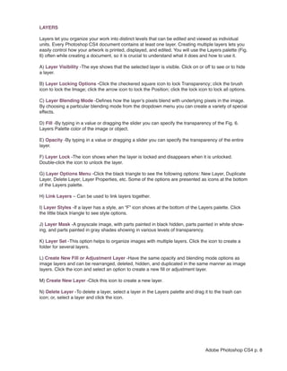 LAYERS

Layers let you organize your work into distinct levels that can be edited and viewed as individual
units. Every Photoshop CS4 document contains at least one layer. Creating multiple layers lets you
easily control how your artwork is printed, displayed, and edited. You will use the Layers palette (Fig.
6) often while creating a document, so it is crucial to understand what it does and how to use it.

A) Layer Visibility -The eye shows that the selected layer is visible. Click on or off to see or to hide
a layer.

B) Layer Locking Options -Click the checkered square icon to lock Transparency; click the brush
icon to lock the Image; click the arrow icon to lock the Position; click the lock icon to lock all options.

C) Layer Blending Mode -Defines how the layer’s pixels blend with underlying pixels in the image.
By choosing a particular blending mode from the dropdown menu you can create a variety of special
effects.

D) Fill -By typing in a value or dragging the slider you can specify the transparency of the Fig. 6.
Layers Palette color of the image or object.

E) Opacity -By typing in a value or dragging a slider you can specify the transparency of the entire
layer.

F) Layer Lock -The icon shows when the layer is locked and disappears when it is unlocked.
Double-click the icon to unlock the layer.

G) Layer Options Menu -Click the black triangle to see the following options: New Layer, Duplicate
Layer, Delete Layer, Layer Properties, etc. Some of the options are presented as icons at the bottom
of the Layers palette.

H) Link Layers – Can be used to link layers together.

I) Layer Styles -If a layer has a style, an “F” icon shows at the bottom of the Layers palette. Click
the little black triangle to see style options.

J) Layer Mask -A grayscale image, with parts painted in black hidden, parts painted in white show-
ing, and parts painted in gray shades showing in various levels of transparency.

K) Layer Set -This option helps to organize images with multiple layers. Click the icon to create a
folder for several layers.

L) Create New Fill or Adjustment Layer -Have the same opacity and blending mode options as
image layers and can be rearranged, deleted, hidden, and duplicated in the same manner as image
layers. Click the icon and select an option to create a new fill or adjustment layer.

M) Create New Layer -Click this icon to create a new layer.

N) Delete Layer -To delete a layer, select a layer in the Layers palette and drag it to the trash can
icon; or, select a layer and click the icon.




                                                                                      Adobe Photoshop CS4 p. 8
 