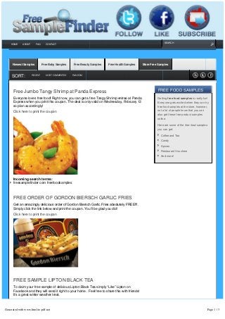 SEARCH
      HOME   ABOUT      FAQ     CONTACT




                                                                                                                                                                
      Newest Samples          Free Baby Samples   Free Beauty Samples     Free Health Samples      More Free Samples

                                                                                                                                                                
      SORT:          RECENT      MOST COMMENTED   RANDOM                                                                                                


                                                                                                                                                            
       Free Jumbo Tangy Shrimp at Panda Express                                                               FREE FOOD SAMPLES
       Everyone loves free food! Right now, you can get a free Tangy Shrimp entree at Panda                   Getting free food samples is really fun!
       Express when you print this coupon. The deal is only valid on Wednesday, February 13                   Everyone gets excited when they can try
       so plan accordingly!                                                                                   free food samples at the store, however,
       Click here to print the coupon                                                                         not a lot of people know that you can
                                                                                                              also get these free product samples
                                                                                                              online.

                                                                                                              Here are some of the free food samples
                                                                                                              you can get:

                                                                                                                Coffee and Tea
                                                                                                                Candy
                                                                                                                Spices
                                                                                                                Restaurant Vouchers
                                                                                                                And more!




       Incoming search terms:
       freesamplefinder com freefoodsamples



       FREE ORDER OF GORDON BIERSCH GARLIC FRIES
       Get an amazingly delicious order of Gordon Biersch Garlic Fries absolutely FREE!!!.  
       Simply click the link below and print the coupon. You’ll be glad you did!
       Click here to print the coupon




       FREE SAMPLE LIPTON BLACK TEA
       To claim your free sample of delicious Lipton Black Tea simply “Like” Lipton on
       Facebook and they will send it right to your home . Feel free to share this with friends!
       It’s a great winter weather treat.



Generated with www.html-to-pdf.net                                                                                                                     Page 1 / 3
 
