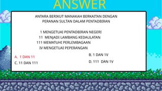ANSWER
ANTARA BERIKUT MANAKAH BERKAITAN DENGAN
PERANAN SULTAN DALAM PENTADBIRAN
1 MENGETUAI PENTADBIRAN NEGERI
11 MENJADI LAMBANG KEDAULATAN
111 MEMATUHI PERLEMBAGAAN
IV MENGETUAI PEPERANGAN
A. 1 DAN 11
B. 1 DAN 1V
C. 11 DAN 111 D. 111 DAN 1V
 