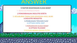 ANSWER
9 FAKTOR KEDATANGAN KUASA BARAT
1. REVOLUSI PERINDUSTRIAN
2.PERKEMBANGAN INDUSTRI KERETA
3 .KESUBURAN TANAH DAN KEKAYAAN HASIL BUMI
4.INDUSTRI MENGETIN
5.PEMBUKAAN TERUSAN SUEZ
1. REVOLUSI PERINDUSTRIAN
6.CIPTAAN KAPAL WAP
7.PERSAINGAN KUASA BARAT
8.CIPTAAN TELEGRAF
9.SLOGAN BEBAN ORANG PUTIH
 