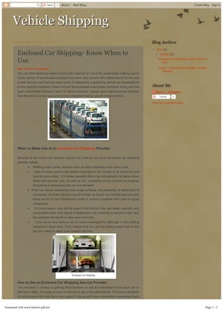 Share

3

More 

Next Blog»

Create Blog

Sign In

Vehicle Shipping
Wednesday, January 15, 2014

Blog Archive

Enclosed Car Shipping­ Know When to
Use
Van 3 Auto Transport
You can find instances when it turns into required to move the automobile making use of
some variety of automobile transport services. Any person who demands to try this will
locate that you can find two major sorts of assistance supplied by almost all organizations
in this specific business.These include the enclosed automobile transport along with the
open automobile transport cars. In many countries, based upon regarding the distance
that should be moved cars are at times migrated making use of chosen drivers.

▼  2014 (2)
▼  January (2)
Enclosed Car Shipping­ Know When to
Use
Quick Transportation Process­ Vehicle
Shipping

About Me
Mark L. Gallagher
Follow

0

View my complete profile

When to Make Use of an Enclosed Car Shipping Provider
Several of the nearly all frequent causes for making use of an enclosed car shipping
provider will be:
·

Shifting pricey motor vehicles such as older binoculars and sports cars.

·

Cars at times need to be parked overnight in the course of its transit by one
area to some other.  It is fewer possible that a car will probably be taken when
taken this specific way, as well as the  possibility of any person on purpose
tampering or destroying the car is eradicated.

· If the car will be transferred over rough surfaces, the possibility of destruction is
increased. At times stones may be kicked up simply by transferring cars and
these kinds of can effortlessly come in contact together with cars on open
companies.
·

On long travels, cars will be open to the factors, like rain water, warmth, and
compacted snow. Any signal of destruction can minimize a vehicle's cost, and
the operator will desire to stay away from this.

·

Your car is very likely to be far better managed for although in the shifting
company's legal care. They realize that you will be paying added due to the
fact you need to retain your wheels risk­free.

Enclosed Car Shipping

How to Get an Enclosed Car Shipping Service Provider
The moment it comes to getting the business to aid an individual move your car or
perhaps a fleet, it is easy to look at internet to get a few alternatives. Produce a checklist
of individuals that look like a very good fit along with then commence narrowing down
typically the list simply by seeking at certain elements. This specific way it is possible to
easily locate the proper company to utilize to transport your cars.
Generated with www.html-to-pdf.net
Discover out just how long they are actually in business. File does point out a lot
·
specifically if it all comes to an enterprise like this specific. An automobile transport

Page 1 / 3

 
