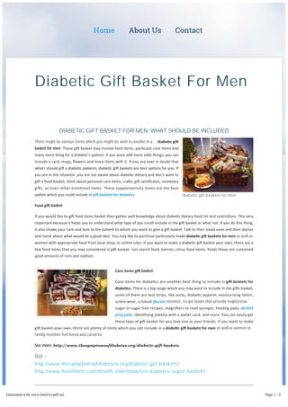 Home About Us Contact 
Diabetic Gift Basket For Men 
DIABETIC GIFT BASKET FOR MEN: WHAT SHOULD BE INCLUDED 
There might be various items which you might be wish to involve in a diabe c gi 
basket for men. These gi basket may involve food items, par cular care items and 
many more thing for a diabe c’s pa ent. If you want add more adds things, you can 
include a card, mugs, flowers and more items with it. If you are ever in doubt that 
what I should gi a diabe c pa ents, diabe c gi baskets are best op ons for you. If 
you are in this situa on, you are not aware about diabe c dietary and don’t want to 
gi a food basket, think about personal care items, cra s, gi cer ficates, monetary 
gi s, or even other emo onal items. These supplementary items are the best 
op on which you could include in gi baskets for diabe cs. 
Food gi basket: 
diabetic gift baskets for men 
If you would like to gi food items basket then gather well knowledge about diabe c dietary food list and restric ons. This very 
important because it helps you to understand what type of you could include in the gi basket or what not. If you do this thing, 
it also shows your care and love to the pa ent to whom you want to give a gi basket. Talk to their loved ones and their doctor 
and nurse about what would be a good idea. You may like to purchase par cularly made diabe c gi baskets for men as well as 
women with appropriate food from local shop, or online sites. If you want to make a diabe c gi basket your own, there are a 
few food items that you may considered in gi basket‐ non starch food, berries, citrus food items, foods those are contained 
good amounts of nuts and walnuts. 
Care Items gi basket: 
Care items for diabe cs are another best thing to include in gi baskets for 
diabe cs. There is a big range which you may want to include in the gi s basket, 
some of them are test strips, like socks, diabe c apparel, moisturizing lo on, 
ac ve wear, a blood glucose monitor, recipe books that provide helpful low-sugar 
or sugar free recipes, magnifiers to read syringes, hea ng pads, alcohol 
prep pads, iden fying jewelry with a wallet card, and more. You can easily get 
these type of gi basket for you love one or your friends. If you want to make 
gi basket your own, there are plenty of items which you can include in a diabe c gi baskets for men as well as women or 
family member feel loved and cared for. 
See more: http://www.thesymptomsofdiabetes.org/diabetic-gift-baskets 
Ref: - 
http://www.thesymptomsofdiabetes.org/diabetic-gift-baskets/ 
http://www.healthline.com/health-slideshow/ten-diabetes-super-foods#1 
Generated with www.html-to-pdf.net Page 1 / 2 
 