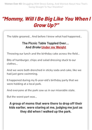 Women Over 40: Struggling With Stress Eating, And Worried About How That’s
Going Straight To Your Waistline?
“Mommy, Will I Be Big Like You When I
Grow Up?”
The table groaned… And before I knew what had happened…
The Picnic Table Toppled Over…
And Broke Under my Weight
Throwing our lunch and the birthday cake across the ﬁeld…
Bits of hamburger, chips and salad dressing stuck to our
clothes...
And we were both drenched in sticky soda and cake, like we
had just gone swimming.
It happened during my 6-year-old’s birthday party that we
were holding at a local park.
And everyone at the park saw us in our miserable state.
But the worst part was…
A group of moms that were there to drop off their
kids earlier, were staring at me, judging me just as
they did when I walked up the park.
 