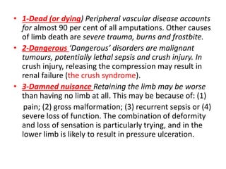 • 1-Dead (or dying) Peripheral vascular disease accounts
for almost 90 per cent of all amputations. Other causes
of limb death are severe trauma, burns and frostbite.
• 2-Dangerous ‘Dangerous’ disorders are malignant
tumours, potentially lethal sepsis and crush injury. In
crush injury, releasing the compression may result in
renal failure (the crush syndrome).
• 3-Damned nuisance Retaining the limb may be worse
than having no limb at all. This may be because of: (1)
pain; (2) gross malformation; (3) recurrent sepsis or (4)
severe loss of function. The combination of deformity
and loss of sensation is particularly trying, and in the
lower limb is likely to result in pressure ulceration.
 