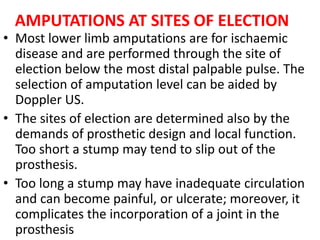 AMPUTATIONS AT SITES OF ELECTION
• Most lower limb amputations are for ischaemic
disease and are performed through the site of
election below the most distal palpable pulse. The
selection of amputation level can be aided by
Doppler US.
• The sites of election are determined also by the
demands of prosthetic design and local function.
Too short a stump may tend to slip out of the
prosthesis.
• Too long a stump may have inadequate circulation
and can become painful, or ulcerate; moreover, it
complicates the incorporation of a joint in the
prosthesis
 