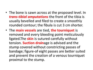 • The bone is sawn across at the proposed level. In
trans-tibial amputations the front of the tibia is
usually bevelled and filed to create a smoothly
rounded contour; the fibula is cut 3 cm shorter.
• The main vessels are tied, the tourniquet is
removed and every bleeding point meticulously
ligated.The skin is sutured carefully without
tension. Suction drainage is advised and the
stump covered without constricting passes of
bandage; figure-of eight passes are better suited
and prevent the creation of a venous tourniquet
proximal to the stump.
 