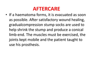 AFTERCARE
• If a haematoma forms, it is evacuated as soon
as possible. After satisfactory wound healing,
gradualcompression stump socks are used to
help shrink the stump and produce a conical
limb-end. The muscles must be exercised, the
joints kept mobile and the patient taught to
use his prosthesis.
 