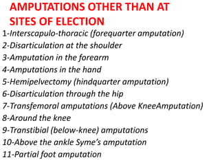 AMPUTATIONS OTHER THAN AT
SITES OF ELECTION
1-Interscapulo-thoracic (forequarter amputation)
2-Disarticulation at the shoulder
3-Amputation in the forearm
4-Amputations in the hand
5-Hemipelvectomy (hindquarter amputation)
6-Disarticulation through the hip
7-Transfemoral amputations (Above KneeAmputation)
8-Around the knee
9-Transtibial (below-knee) amputations
10-Above the ankle Syme’s amputation
11-Partial foot amputation
 