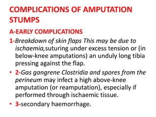 COMPLICATIONS OF AMPUTATION
STUMPS
A-EARLY COMPLICATIONS
1-Breakdown of skin flaps This may be due to
ischaemia,suturing under excess tension or (in
below-knee amputations) an unduly long tibia
pressing against the flap.
• 2-Gas gangrene Clostridia and spores from the
perineum may infect a high above-knee
amputation (or reamputation), especially if
performed through ischaemic tissue.
• 3-secondary haemorrhage.
 