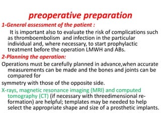 preoperative preparation
1-General assessment of the patient :
It is important also to evaluate the risk of complications such
as thromboembolism and infection in the particular
individual and, where necessary, to start prophylactic
treatment before the operation LMWH and ABs.
2-Planning the operation:
Operations must be carefully planned in advance,when accurate
measurements can be made and the bones and joints can be
compared for
symmetry with those of the opposite side.
X-rays, magnetic resonance imaging (MRI) and computed
tomography (CT) (if necessary with threedimensional re-
formation) are helpful; templates may be needed to help
select the appropriate shape and size of a prosthetic implants.
 