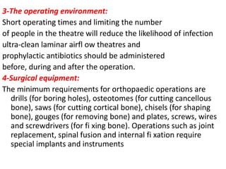 3-The operating environment:
Short operating times and limiting the number
of people in the theatre will reduce the likelihood of infection
ultra-clean laminar airfl ow theatres and
prophylactic antibiotics should be administered
before, during and after the operation.
4-Surgical equipment:
The minimum requirements for orthopaedic operations are
drills (for boring holes), osteotomes (for cutting cancellous
bone), saws (for cutting cortical bone), chisels (for shaping
bone), gouges (for removing bone) and plates, screws, wires
and screwdrivers (for fi xing bone). Operations such as joint
replacement, spinal fusion and internal fi xation require
special implants and instruments
 