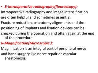 • 5-Intraoperative radiography(flouroscopy):
Intraoperative radiography and image intensification
are often helpful and sometimes essential.
Fracture reduction, osteotomy alignments and the
positioning of implants and fixation devices can be
checked during the operation and often again at the end
of the procedure.
6-Magnification(Microscopic ):
Magnification is an integral part of peripheral nerve
and hand surgery like nerve repair or vascular
anastomosis.
 