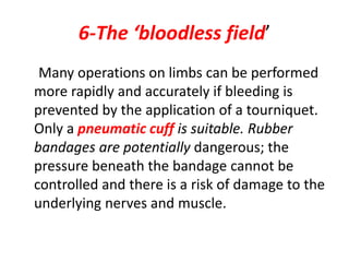 6-The ‘bloodless field’
Many operations on limbs can be performed
more rapidly and accurately if bleeding is
prevented by the application of a tourniquet.
Only a pneumatic cuff is suitable. Rubber
bandages are potentially dangerous; the
pressure beneath the bandage cannot be
controlled and there is a risk of damage to the
underlying nerves and muscle.
 