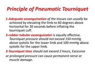 Principle of Pneumatic Tourniquet
1-Adequate exsanguination of the tissues can usually be
achieved by elevating the limb to 60 degrees above
horizontal for 30 seconds before inflating the
tourniquet cuff.
2-rubber tubular exsanguinator is equally effective.
Tourniquet pressure should not exceed 150 mmHg
above systolic for the lower limb and 100 mmHg above
systolic for the upper limb.
3-Tourniquet time should not exceed 2 hours, Excessive
or prolonged pressure can cause permanent nerve or
muscle damage.
 