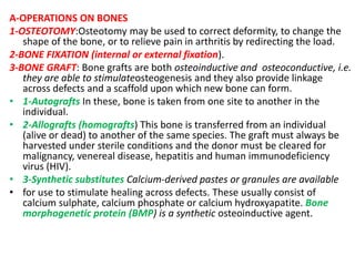A-OPERATIONS ON BONES
1-OSTEOTOMY:Osteotomy may be used to correct deformity, to change the
shape of the bone, or to relieve pain in arthritis by redirecting the load.
2-BONE FIXATION (internal or external fixation).
3-BONE GRAFT: Bone grafts are both osteoinductive and osteoconductive, i.e.
they are able to stimulateosteogenesis and they also provide linkage
across defects and a scaffold upon which new bone can form.
• 1-Autografts In these, bone is taken from one site to another in the
individual.
• 2-Allografts (homografts) This bone is transferred from an individual
(alive or dead) to another of the same species. The graft must always be
harvested under sterile conditions and the donor must be cleared for
malignancy, venereal disease, hepatitis and human immunodeficiency
virus (HIV).
• 3-Synthetic substitutes Calcium-derived pastes or granules are available
• for use to stimulate healing across defects. These usually consist of
calcium sulphate, calcium phosphate or calcium hydroxyapatite. Bone
morphogenetic protein (BMP) is a synthetic osteoinductive agent.
 