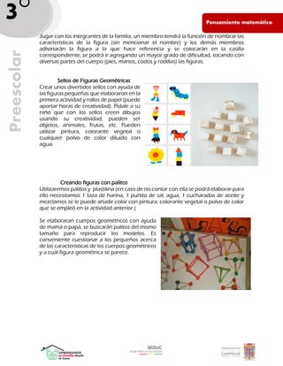 Pen PE
Pensamiento matemático
Preescolar
3°
_ Jugar con los integrantes de la familia, un miembro tendrá la función de nombrar las
características de la figura (sin mencionar el nombre) y los demás miembros
adivinarán la figura a la que hace referencia y se colocarán en la casilla
correspondiente, se podrá ir agregando un mayor grado de dificultad, tocando con
diversas partes del cuerpo (pies, manos, codos y rodillas) las figuras.
Sellos de Figuras Geométricas
Crear unos divertidos sellos con ayuda de
las figuras pequeñas que elaboraron en la
primera actividad y rollos de papel (puede
aportar horas de creatividad). Pídale a su
niño que con los sellos creen dibujos
usando su creatividad, pueden ser
objetos, animales, frutas, etc. Pueden
utilizar pintura, colorante vegetal o
cualquier polvo de color diluido con
agua.
Creando figuras con palitos
Utilizaremos palitos y plastilina (en caso de no contar con ella se podrá elaborar-para
ello necesitamos 1 taza de harina, 1 puñito de sal, agua, 1 cucharadas de aceite y
mezclamos se le puede añadir color con pintura, colorante vegetal o polvo de color
que se empleó en la actividad anterior.)
Se elaboraran cuerpos geométricos con ayuda
de mamá o papá, se buscarán palitos del mismo
tamaño para reproducir los modelos. Es
conveniente cuestionar a los pequeños acerca
de las características de los cuerpos geométricos
y a cuál figura geométrica se parece.
 