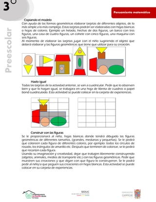 Pen PE
Pensamiento matemático
Preescolar
3°
_ Copiando el modelo
Con ayuda de las formas geométricas elaborar tarjetas de diferentes objetos, de lo
más simple a lo más complejo. Estas tarjetas podrán ser elaboradas con hojas blancas
o hojas de colores. Ejemplo un helado, hechas de dos figuras, un barco con tres
figuras, una casa de cuatro figuras, un cohete con cinco figuras, una maquina con
seis figuras.
Al momento de elaborar las tarjetas jugar con el niño sugiriendo el objeto que
deberá elaborar y las figuras geométricas que tiene que utilizar para su creación.
Hazlo igual
Todas las tarjetas de la actividad anterior, se van a cuadricular. Pedir que lo observen
bien y que lo hagan igual, se trabajara en una hoja de libreta de cuadros o papel
bond cuadriculado. Esta actividad se puede colocar en la carpeta de experiencias.
Construir con las figuras
Se le proporcionará al niño, hojas blancas donde tendrá dibujado las figuras
geométricas de diferentes tamaños, (grandes, medianas y pequeñas). Se le pedirá
que coloreen cada figura de diferentes colores, por ejemplo: todos los círculos de
rosado, los triángulos de amarillo etc. Después que terminen de colorear, se le pedirá
que recorten cada figura.
Usando su imaginación y creatividad, dejar que trabajen libremente construyendo
(objetos, animales, medios de transporte etc.) con las figuras geométricas. Pedir que
muestren sus creaciones y que digan con que figura lo construyeron. Se le podrá
pedir al niño/a que peguen sus creaciones en hojas blancas. Esta actividad se puede
colocar en su carpeta de experiencias.
 