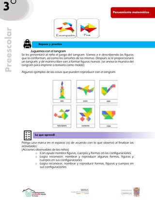Pen PE
Pensamiento matemático
Preescolar
3°
_
Juguemos con el tangram
Se les presentará al niño el juego del tangram. Vamos a ir describiendo las figuras
que lo conforman, así como los tamaños de las mismas. Después se le proporcionará
un tangram, y de manera libre van a formar figuras nuevas. (se anexa la muestra del
tangram para imprimir o tomarlo como molde)
Algunos ejemplos de las cosas que pueden reproducir con el tangram
Ponga una marca en el espacio (o) de acuerdo con lo que observó al finalizar las
actividades:
(Acciones observables de los niños)
o Con ayuda nombra figuras, cuerpos y formas en las configuraciones
o Logra reconocer, nombrar y reproducir algunas formas, figuras y
cuerpos en sus configuraciones
o Logra reconocer, nombrar y reproducir formas, figuras y cuerpos en
sus configuraciones
Repaso y practico
Lo que aprendí
 